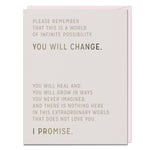 Greeting card that reads: Please Remember
That This Is A World
Of Infinite Possibility.
You Will Change.
You Will Heal And
You Will Grow In Ways
You Never Imagined,
And There Is Nothing Here
In This Extraordinary World
That Does Not Love You.
I Promise.