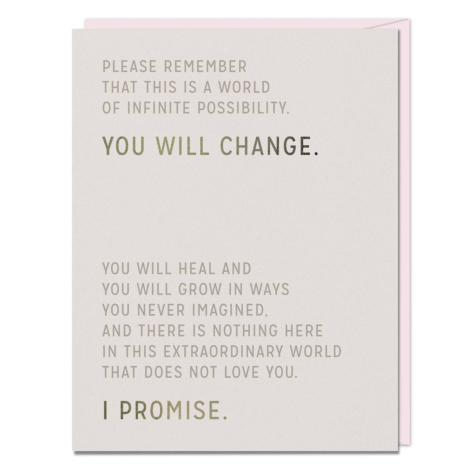 Greeting card that reads: Please Remember
That This Is A World
Of Infinite Possibility.
You Will Change.
You Will Heal And
You Will Grow In Ways
You Never Imagined,
And There Is Nothing Here
In This Extraordinary World
That Does Not Love You.
I Promise.